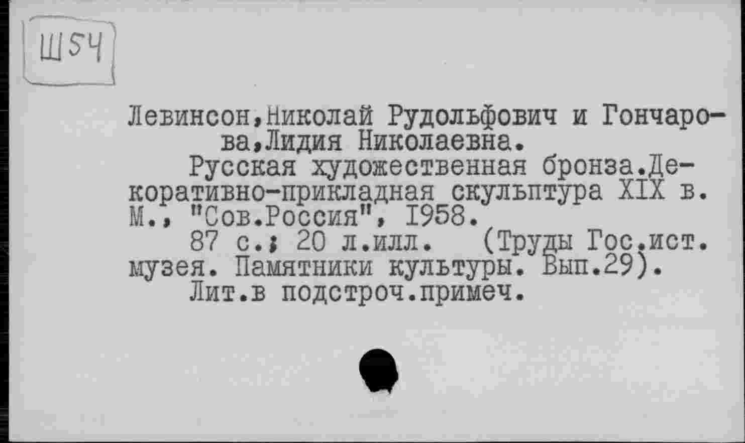 ﻿Левинсон,Николай Рудольфович и Гончарова, Лидия Николаевна.
Русская художественная бронза.Декоративно-прикладная скульптура XIX в. М., "Сов.Россия", 1958.
87 с.і 20 л.илл. (Труды Гос.ист. музея. Памятники культуры. Вып.29).
Лит.в подстроч.примеч.